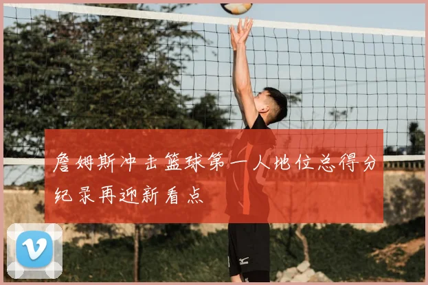 詹姆斯冲击篮球第一人地位总得分纪录再迎新看点