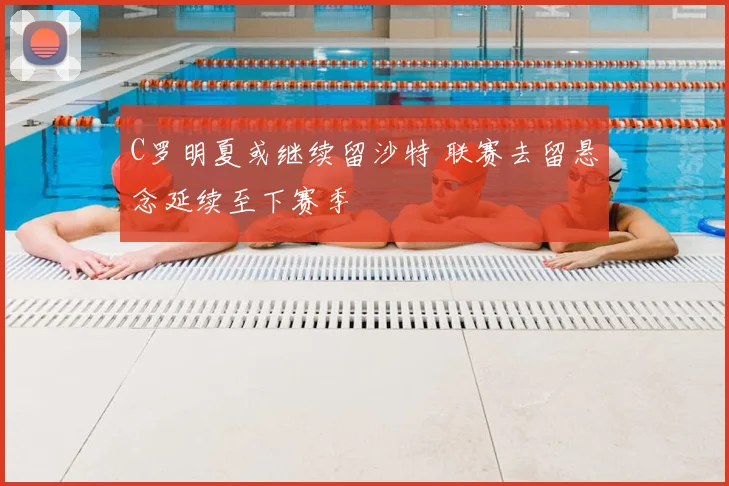 C罗明夏或继续留沙特 联赛去留悬念延续至下赛季