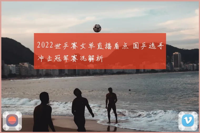 2022世乒赛女单直播看点 国乒选手冲击冠军赛况解析