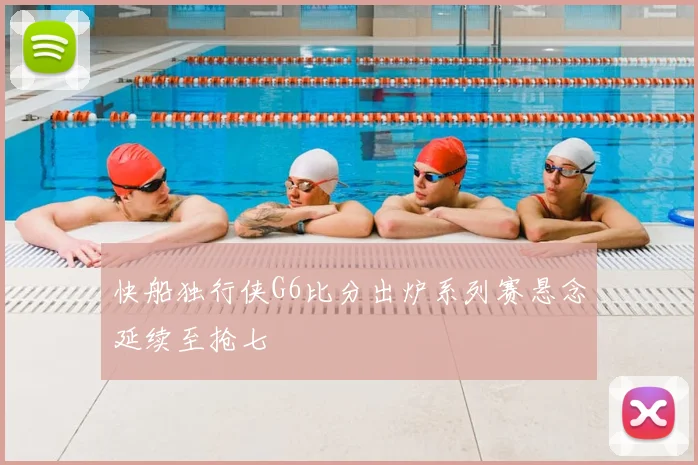 快船独行侠G6比分出炉系列赛悬念延续至抢七