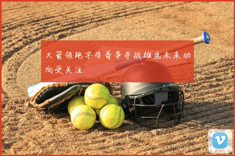 火箭领跑字母哥争夺战雄鹿未来动向受关注