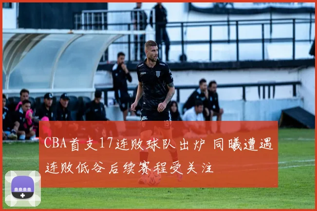 CBA首支17连败球队出炉 同曦遭遇连败低谷后续赛程受关注