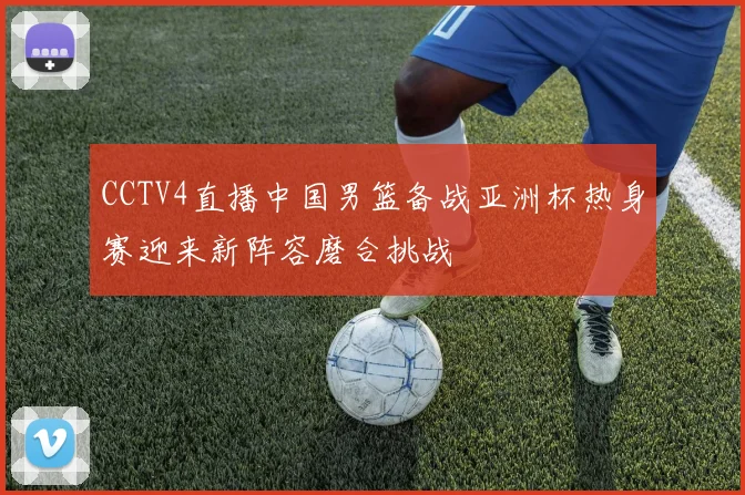 CCTV4直播中国男篮备战亚洲杯热身赛迎来新阵容磨合挑战