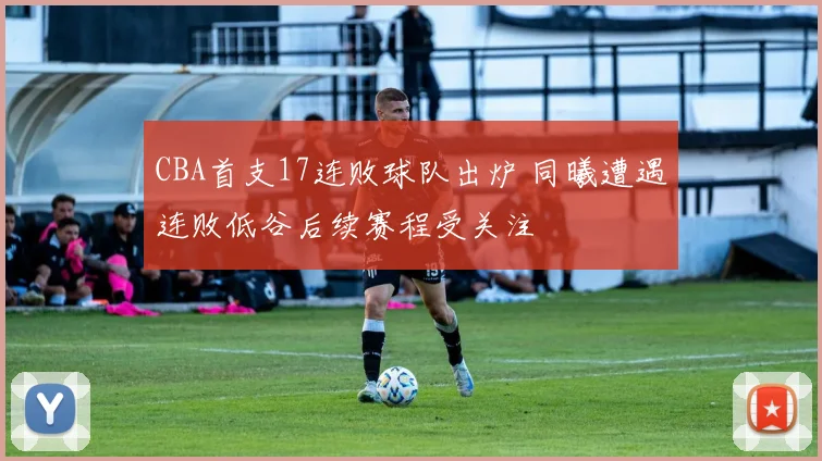 CBA首支17连败球队出炉 同曦遭遇连败低谷后续赛程受关注
