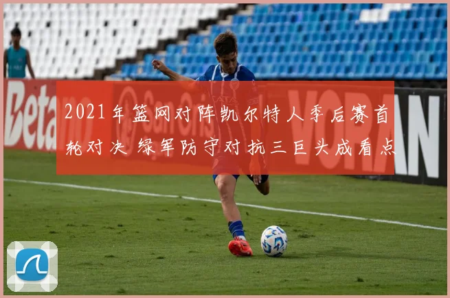 2021年篮网对阵凯尔特人季后赛首轮对决 绿军防守对抗三巨头成看点