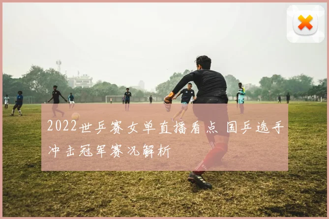 2022世乒赛女单直播看点 国乒选手冲击冠军赛况解析