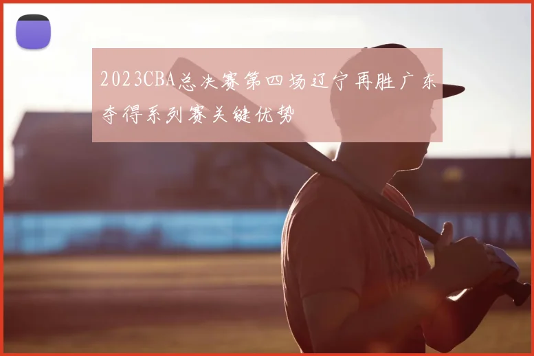 2023CBA总决赛第四场辽宁再胜广东夺得系列赛关键优势