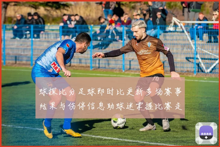 球探比分足球即时比更新多场赛事结果与伤停信息助球迷掌握比赛走势