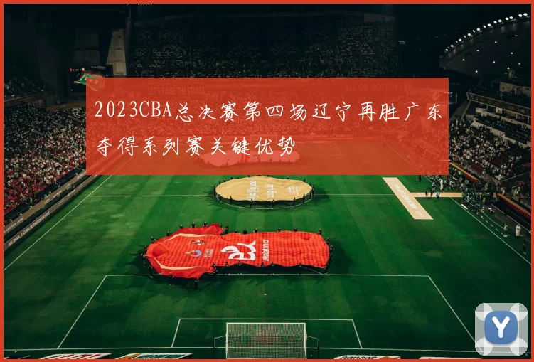 2023CBA总决赛第四场辽宁再胜广东夺得系列赛关键优势