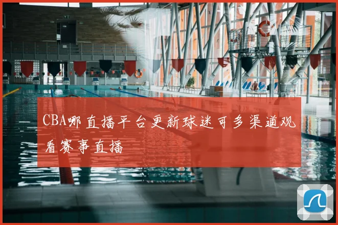 CBA哪直播平台更新球迷可多渠道观看赛事直播
