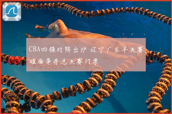 CBA四强对阵出炉 辽宁广东半决赛碰面争夺总决赛门票