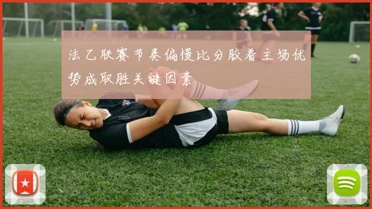 法乙联赛节奏偏慢比分胶着主场优势成取胜关键因素