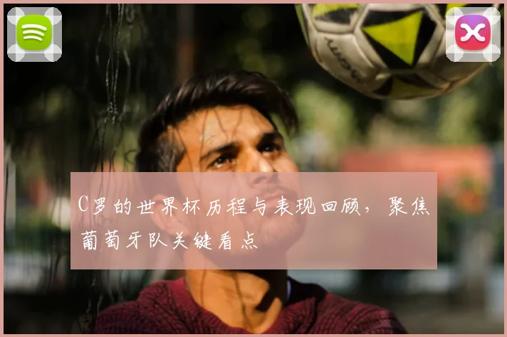 C罗的世界杯历程与表现回顾，聚焦葡萄牙队关键看点
