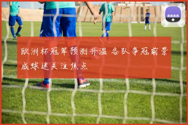 欧洲杯冠军预测升温 各队争冠前景成球迷关注焦点