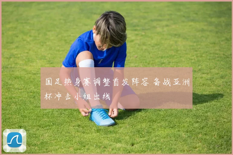 国足热身赛调整首发阵容 备战亚洲杯冲击小组出线