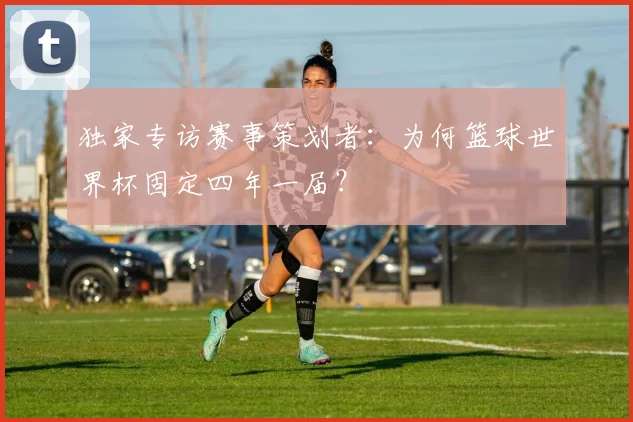 独家专访赛事策划者：为何篮球世界杯固定四年一届？