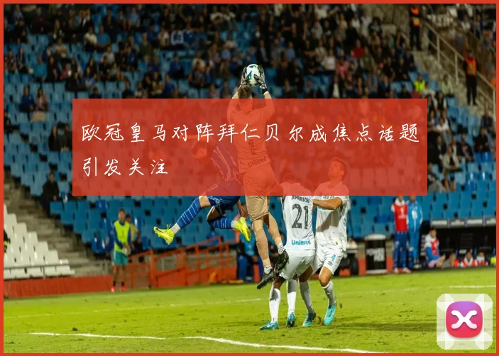 欧冠皇马对阵拜仁贝尔成焦点话题引发关注